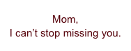 Mom,
I can’t stop missing you.